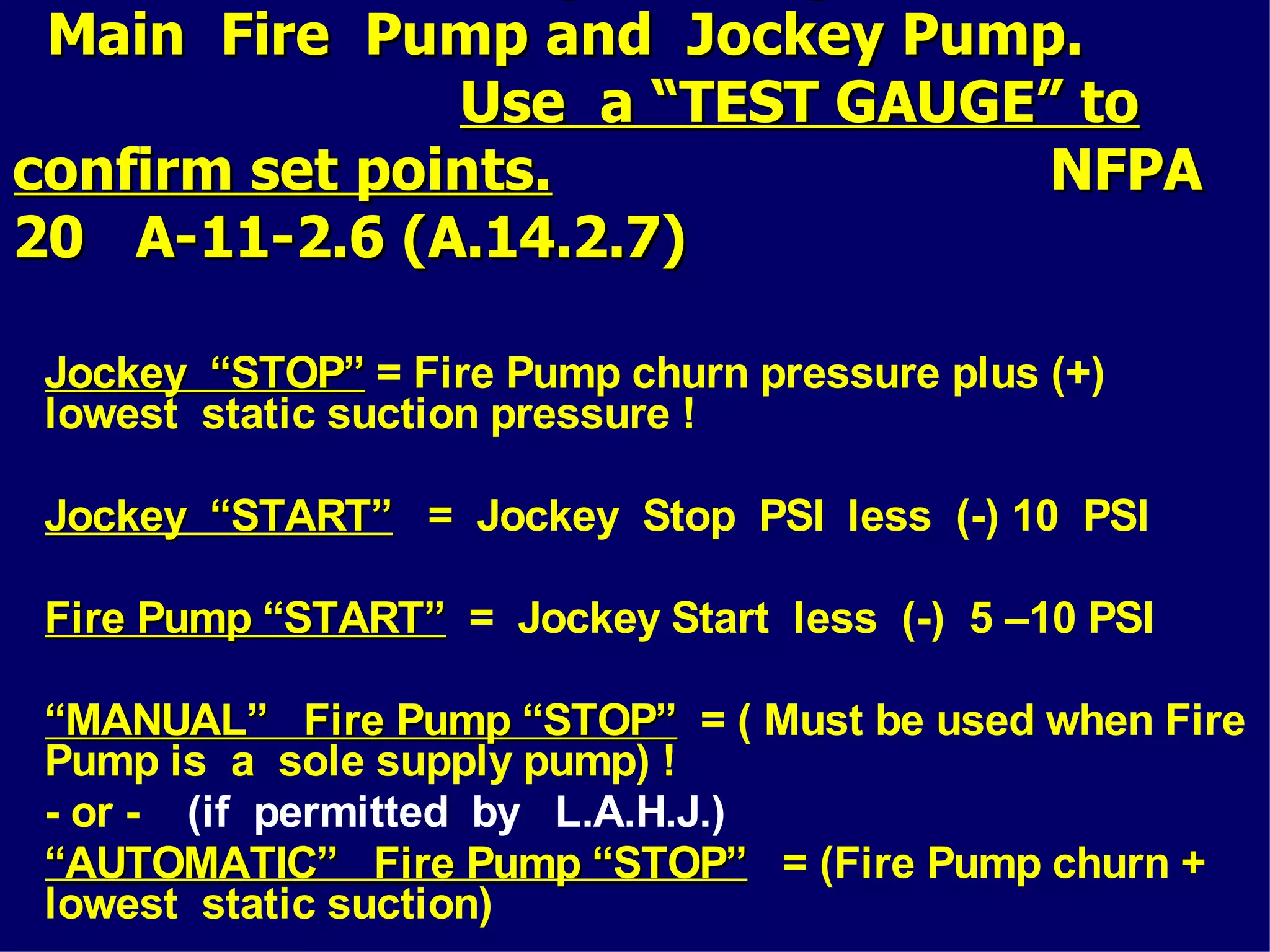 Main Fire Pump and Jockey Pump.Main Fire Pump and Jockey Pump.
Use a “TEST GAUGE” toUse a “TEST GAUGE” to
confirm set points.confirm set points. NFPANFPA
20 A-11-2.6 (A.14.2.7)20 A-11-2.6 (A.14.2.7)
Jockey “STOP”Jockey “STOP” = Fire Pump churn pressure plus (+)
lowest static suction pressure !
Jockey “START”Jockey “START” = Jockey Stop PSI less (-) 10 PSI
Fire Pump “START”Fire Pump “START” = Jockey Start less (-) 5 –10 PSI
““MANUAL” Fire Pump “STOP”MANUAL” Fire Pump “STOP” = ( Must be used when Fire
Pump is a sole supply pump) !
- or - (if permitted by L.A.H.J.)
““AUTOMATIC” Fire Pump “STOP”AUTOMATIC” Fire Pump “STOP” = (Fire Pump churn +
lowest static suction)
 