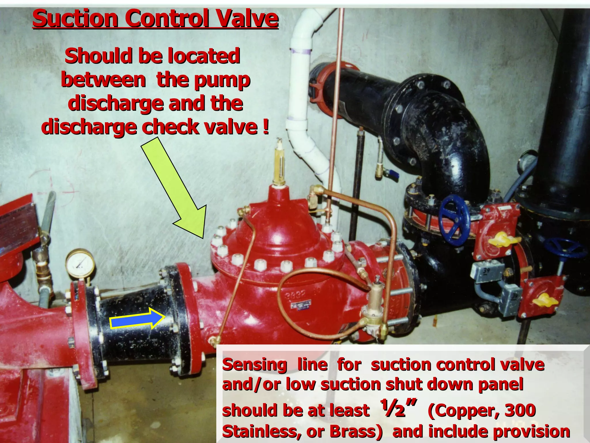 Suction Control ValveSuction Control Valve
Should be locatedShould be located
between the pumpbetween the pump
discharge and thedischarge and the
discharge check valve !discharge check valve !
Sensing line for suction control valveSensing line for suction control valve
and/or low suction shut down paneland/or low suction shut down panel
should be at leastshould be at least ½”½” (Copper, 300(Copper, 300
Stainless, or Brass) and include provisionStainless, or Brass) and include provision
 
