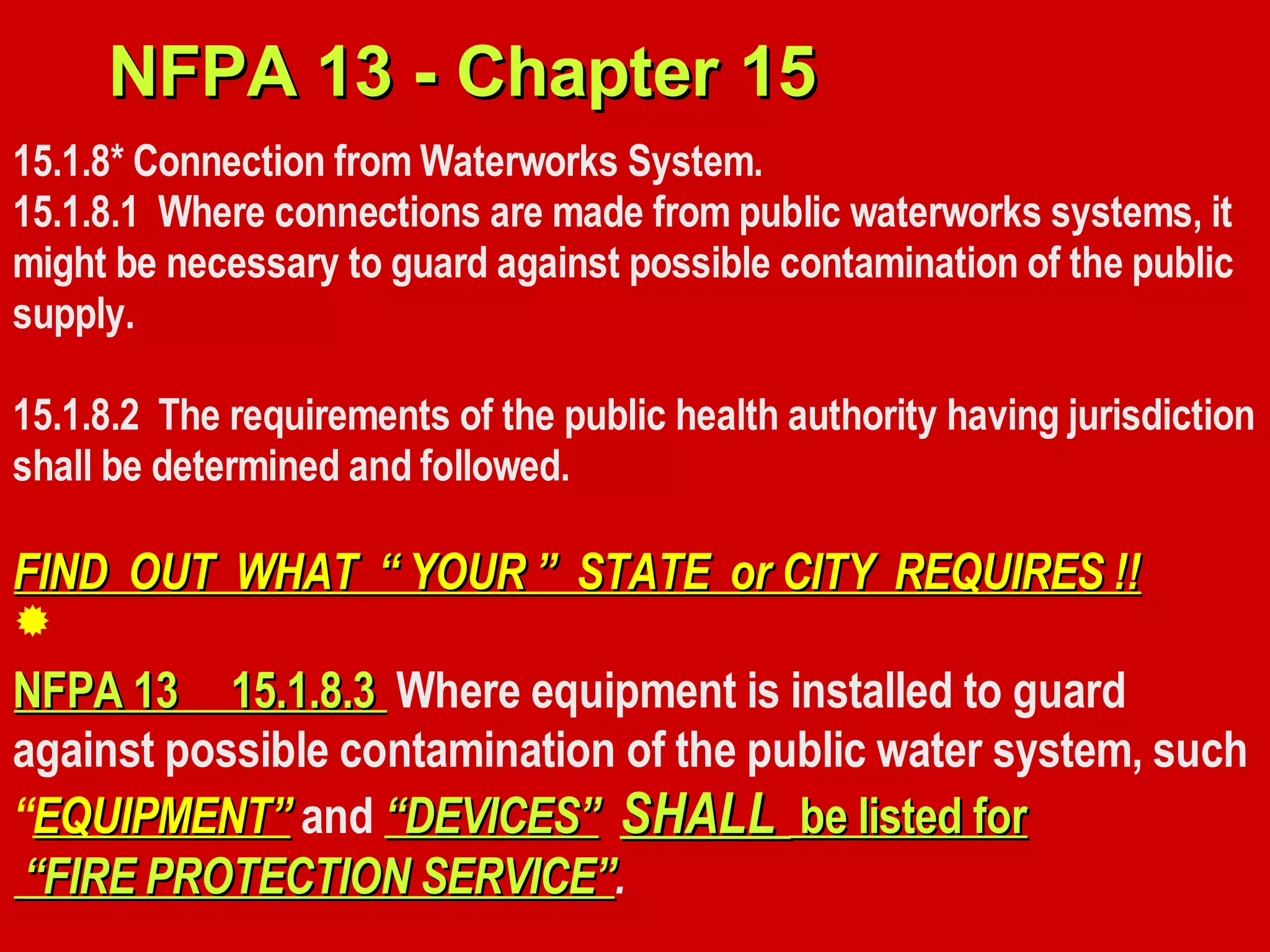 15.1.8* Connection from Waterworks System.
15.1.8.1 Where connections are made from public waterworks systems, it
might be necessary to guard against possible contamination of the public
supply.
15.1.8.2 The requirements of the public health authority having jurisdiction
shall be determined and followed.
FIND OUT WHAT “ YOUR ” STATE or CITY REQUIRES !!FIND OUT WHAT “ YOUR ” STATE or CITY REQUIRES !!
NFPA 13 15.1.8.3NFPA 13 15.1.8.3 Where equipment is installed to guard
against possible contamination of the public water system, such
“EQUIPMENT”EQUIPMENT” and “DEVICES”“DEVICES” SHALLSHALL be listed forbe listed for
““FIRE PROTECTION SERVICE”FIRE PROTECTION SERVICE”.
NFPA 13 - Chapter 15NFPA 13 - Chapter 15

 