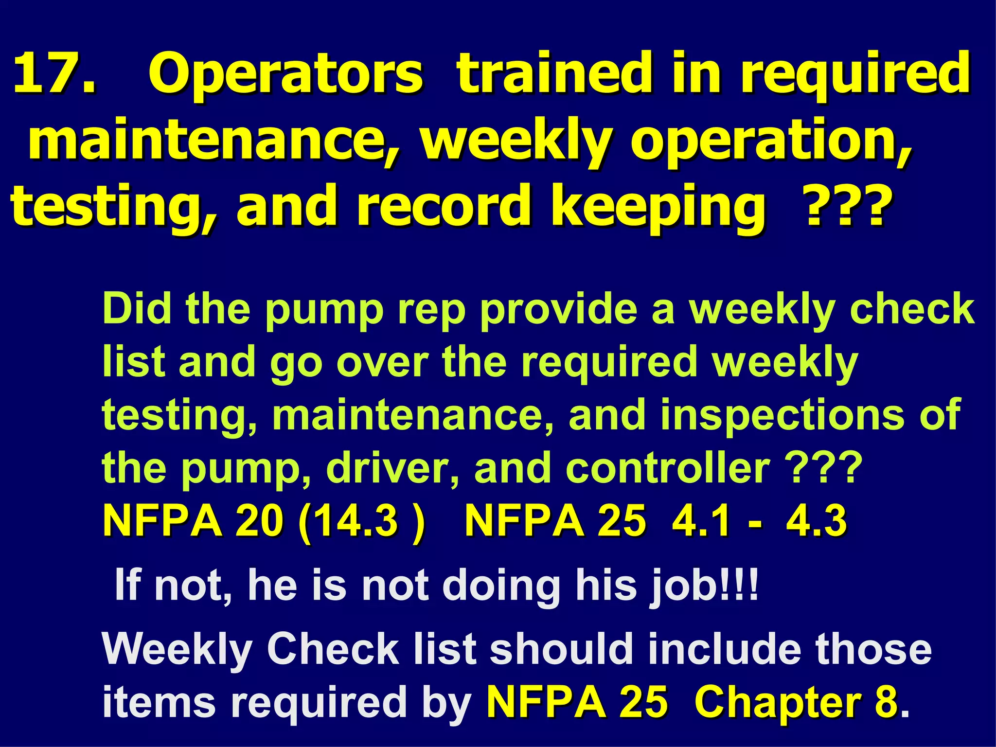 17. Operators trained in required17. Operators trained in required
maintenance, weekly operation,maintenance, weekly operation,
testing, and record keeping ???testing, and record keeping ???
Did the pump rep provide a weekly check
list and go over the required weekly
testing, maintenance, and inspections of
the pump, driver, and controller ???
NFPA 20 (14.3 ) NFPA 25 4.1 - 4.3NFPA 20 (14.3 ) NFPA 25 4.1 - 4.3
If not, he is not doing his job!!!
Weekly Check list should include those
items required by NFPA 25 Chapter 8NFPA 25 Chapter 8.
 