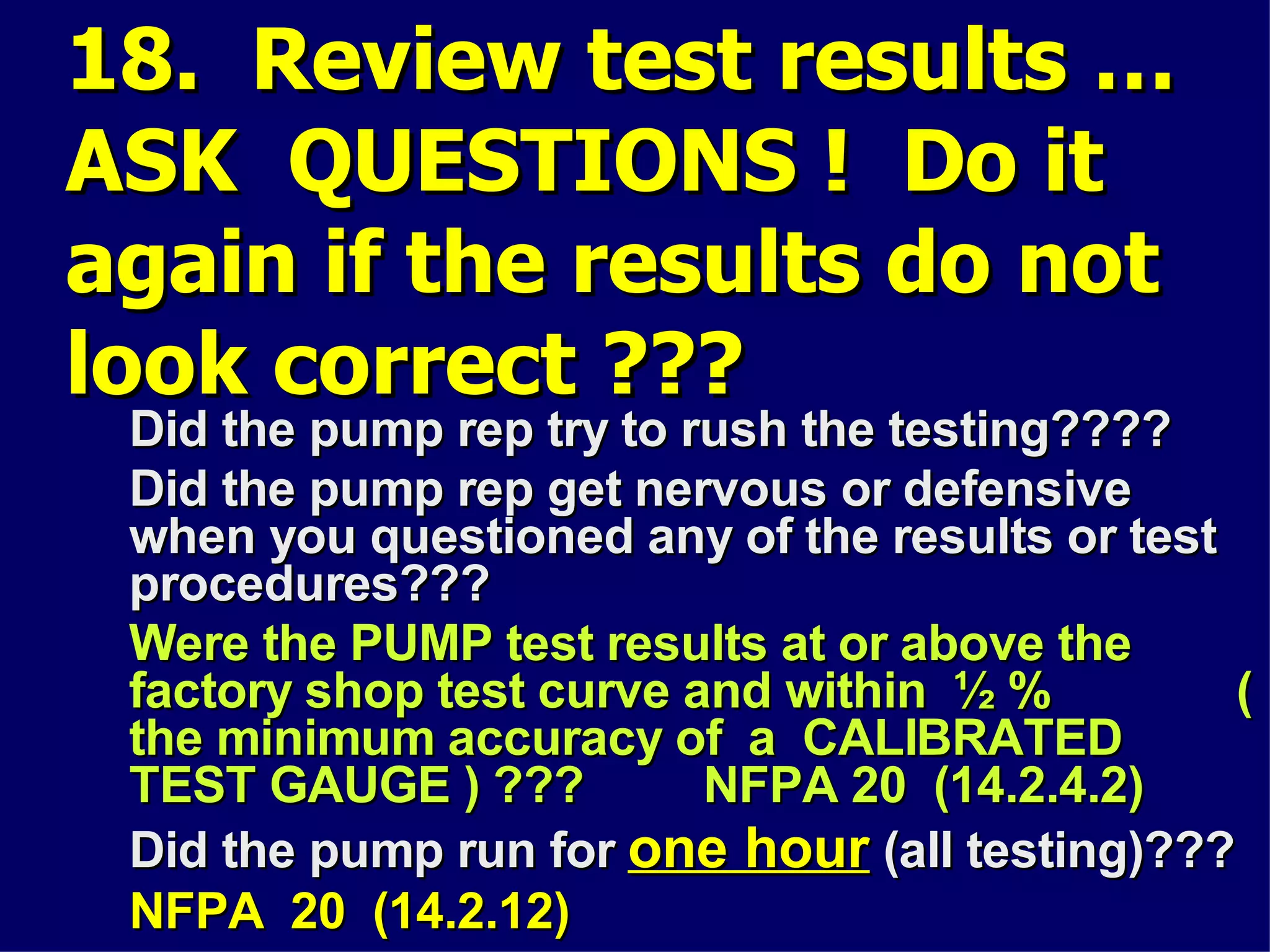 18. Review test results …18. Review test results …
ASK QUESTIONS ! Do itASK QUESTIONS ! Do it
again if the results do notagain if the results do not
look correct ???look correct ???
Did the pump rep try to rush the testing????Did the pump rep try to rush the testing????
Did the pump rep get nervous or defensiveDid the pump rep get nervous or defensive
when you questioned any of the results or testwhen you questioned any of the results or test
procedures???procedures???
Were the PUMP test results at or above theWere the PUMP test results at or above the
factory shop test curve and within ½ % (factory shop test curve and within ½ % (
the minimum accuracy of a CALIBRATEDthe minimum accuracy of a CALIBRATED
TEST GAUGE ) ??? NFPA 20 (14.2.4.2)TEST GAUGE ) ??? NFPA 20 (14.2.4.2)
Did the pump run forDid the pump run for one hourone hour (all testing)???(all testing)???
NFPA 20 (14.2.12)NFPA 20 (14.2.12)
 