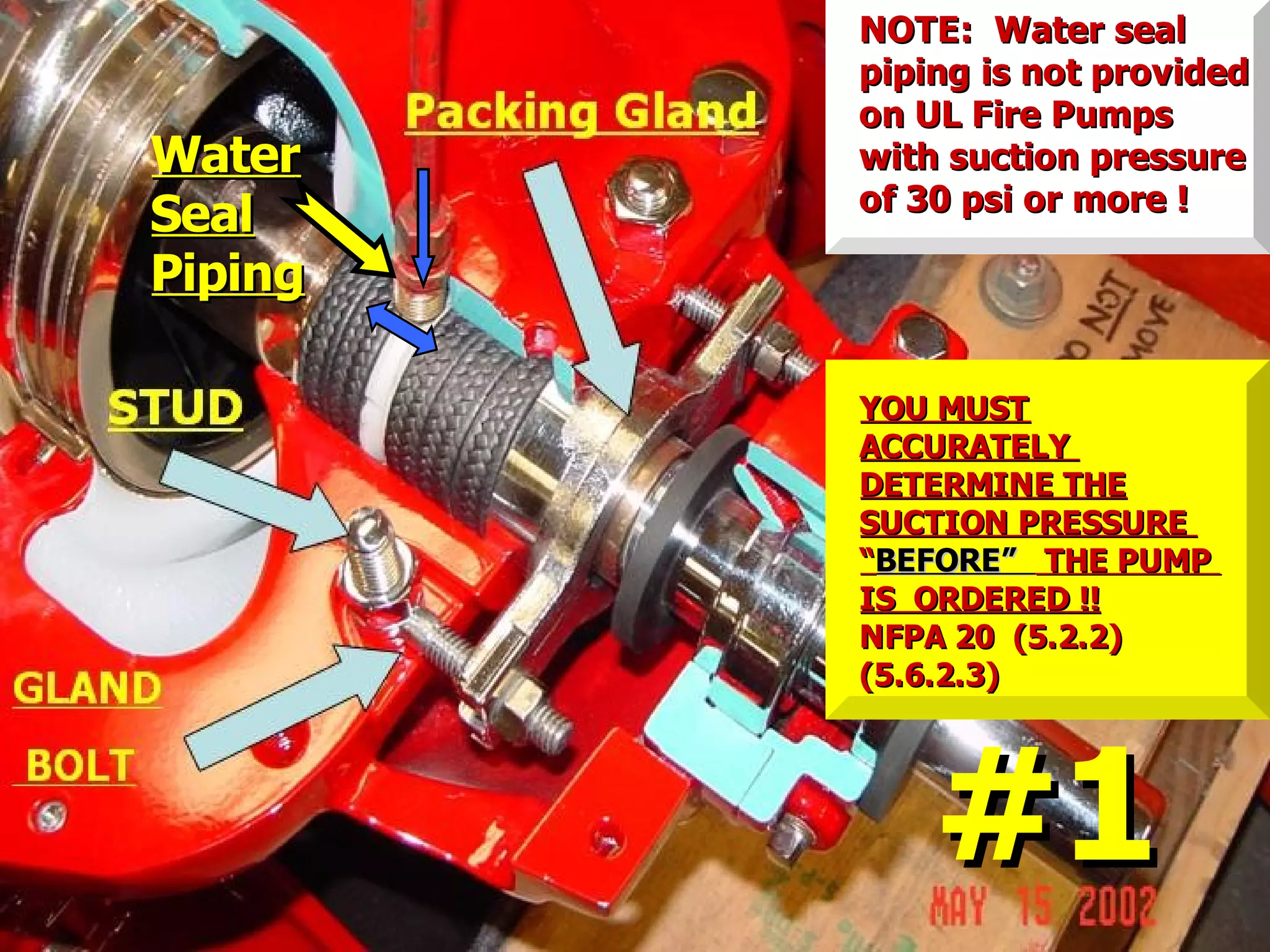 WaterWater
SealSeal
PipingPiping
NOTE: Water sealNOTE: Water seal
piping is not providedpiping is not provided
on UL Fire Pumpson UL Fire Pumps
with suction pressurewith suction pressure
of 30 psi or more !of 30 psi or more !
#1#1
YOU MUSTYOU MUST
ACCURATELYACCURATELY
DETERMINE THEDETERMINE THE
SUCTION PRESSURESUCTION PRESSURE
““BEFORE”BEFORE” THE PUMPTHE PUMP
IS ORDERED !!IS ORDERED !!
NFPA 20 (5.2.2)NFPA 20 (5.2.2)
(5.6.2.3)(5.6.2.3)
 