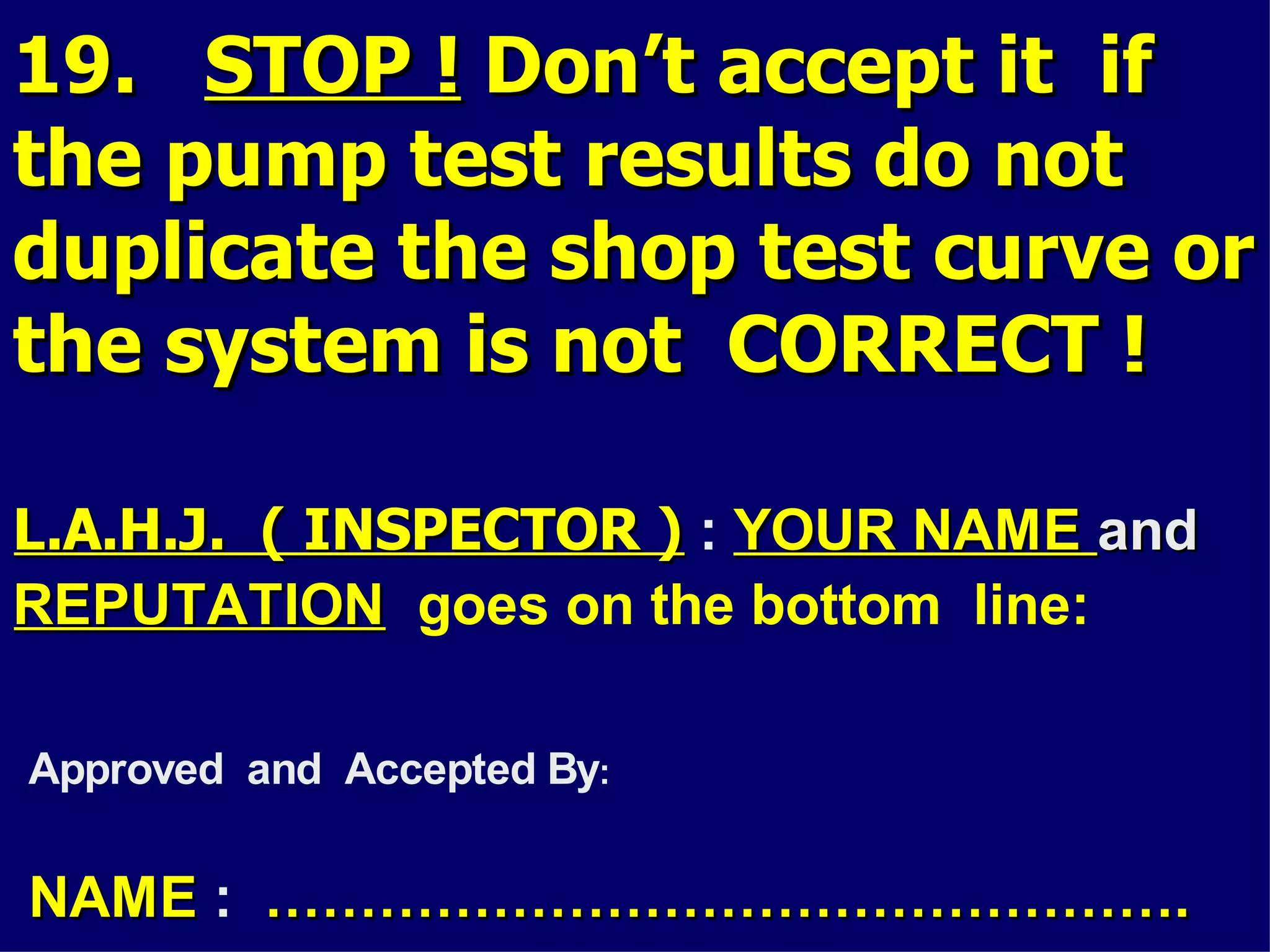 19.19. STOP !STOP ! Don’t accept it ifDon’t accept it if
the pump test results do notthe pump test results do not
duplicate the shop test curve orduplicate the shop test curve or
the system is not CORRECT !the system is not CORRECT !
L.A.H.J. ( INSPECTOR )L.A.H.J. ( INSPECTOR ) : YOUR NAMEYOUR NAME andand
REPUTATIONREPUTATION goes on the bottom line:
Approved and Accepted By:
NAMENAME : ………………………………………….………………………………………….
 