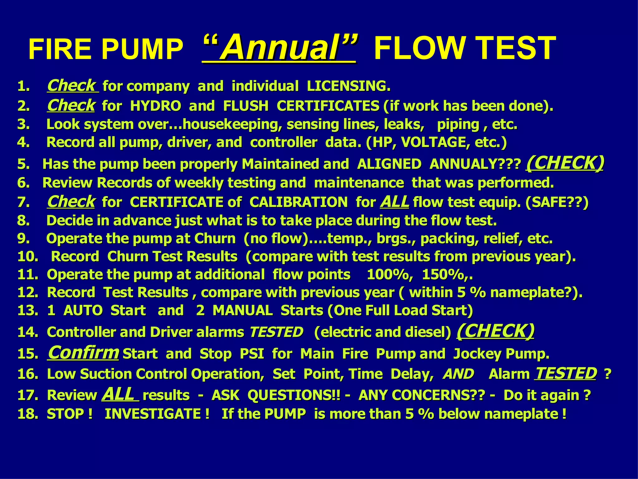 FIRE PUMP ““Annual”Annual” FLOW TEST
1.1. CheckCheck for company and individual LICENSING.for company and individual LICENSING.
2.2. CheckCheck for HYDRO and FLUSH CERTIFICATES (if work has been done).for HYDRO and FLUSH CERTIFICATES (if work has been done).
3. Look system over…housekeeping, sensing lines, leaks, piping , etc.3. Look system over…housekeeping, sensing lines, leaks, piping , etc.
4. Record all pump, driver, and controller data. (HP, VOLTAGE, etc.)4. Record all pump, driver, and controller data. (HP, VOLTAGE, etc.)
5. Has the pump been properly Maintained and ALIGNED ANNUALY???5. Has the pump been properly Maintained and ALIGNED ANNUALY??? (CHECK)(CHECK)
6. Review Records of weekly testing and maintenance that was performed.6. Review Records of weekly testing and maintenance that was performed.
7.7. CheckCheck for CERTIFICATE of CALIBRATION forfor CERTIFICATE of CALIBRATION for ALLALL flow test equip. (SAFE??)flow test equip. (SAFE??)
8. Decide in advance just what is to take place during the flow test.8. Decide in advance just what is to take place during the flow test.
9. Operate the pump at Churn (no flow)….temp., brgs., packing, relief, etc.9. Operate the pump at Churn (no flow)….temp., brgs., packing, relief, etc.
10. Record Churn Test Results (compare with test results from previous year).10. Record Churn Test Results (compare with test results from previous year).
11. Operate the pump at additional flow points 100%, 150%,.11. Operate the pump at additional flow points 100%, 150%,.
12. Record Test Results , compare with previous year ( within 5 % nameplate?).12. Record Test Results , compare with previous year ( within 5 % nameplate?).
13. 1 AUTO Start and 2 MANUAL Starts (One Full Load Start)13. 1 AUTO Start and 2 MANUAL Starts (One Full Load Start)
14. Controller and Driver alarms14. Controller and Driver alarms TESTEDTESTED (electric and diesel)(electric and diesel) (CHECK)(CHECK)
15.15. ConfirmConfirm Start and Stop PSI for Main Fire Pump and Jockey Pump.Start and Stop PSI for Main Fire Pump and Jockey Pump.
16. Low Suction Control Operation, Set Point, Time Delay,16. Low Suction Control Operation, Set Point, Time Delay, ANDAND AlarmAlarm TESTEDTESTED ??
17. Review17. Review ALLALL results - ASK QUESTIONS!! - ANY CONCERNS?? - Do it again ?results - ASK QUESTIONS!! - ANY CONCERNS?? - Do it again ?
18. STOP ! INVESTIGATE ! If the PUMP is more than 5 % below nameplate !18. STOP ! INVESTIGATE ! If the PUMP is more than 5 % below nameplate !
 