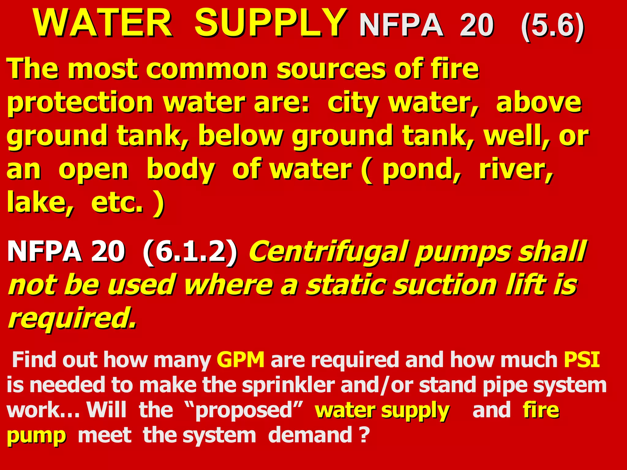 WATER SUPPLYWATER SUPPLY NFPA 20 (5.6)NFPA 20 (5.6)
The most common sources of fireThe most common sources of fire
protection water are: city water, aboveprotection water are: city water, above
ground tank, below ground tank, well, orground tank, below ground tank, well, or
an open body of water ( pond, river,an open body of water ( pond, river,
lake, etc. )lake, etc. )
NFPA 20 (6.1.2)NFPA 20 (6.1.2) Centrifugal pumps shallCentrifugal pumps shall
not be used where a static suction lift isnot be used where a static suction lift is
required.required.
Find out how many GPM are required and how much PSI
is needed to make the sprinkler and/or stand pipe system
work… Will the “proposed” water supplywater supply and firefire
pumppump meet the system demand ?
 