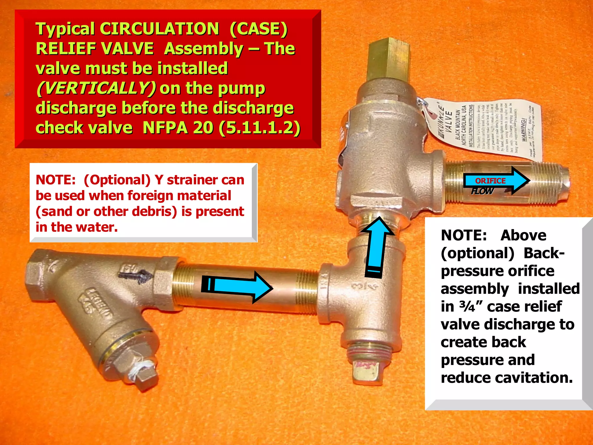 STATE of OHIO FIRE SCHOOL - BGSU 32
NOTE: Above
(optional) Back-
pressure orifice
assembly installed
in ¾” case relief
valve discharge to
create back
pressure and
reduce cavitation.
NOTE: (Optional) Y strainer can
be used when foreign material
(sand or other debris) is present
in the water.
ORIFICE
FLOWFLOW
Typical CIRCULATION (CASE)Typical CIRCULATION (CASE)
RELIEF VALVE Assembly – TheRELIEF VALVE Assembly – The
valve must be installedvalve must be installed
(VERTICALLY)(VERTICALLY) on the pumpon the pump
discharge before the dischargedischarge before the discharge
check valve NFPA 20 (5.11.1.2)check valve NFPA 20 (5.11.1.2)
 