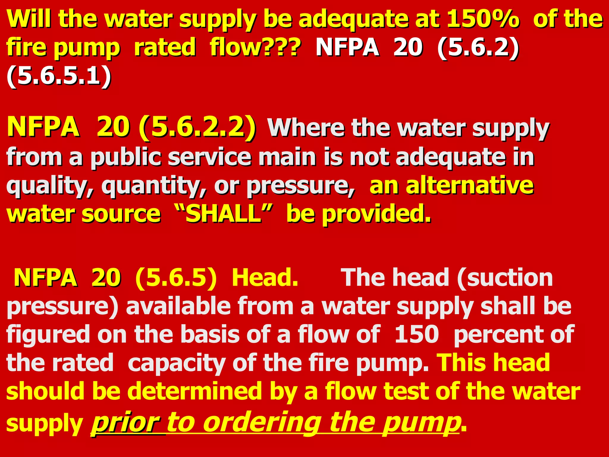 Will the water supply be adequate at 150% of theWill the water supply be adequate at 150% of the
fire pump rated flow???fire pump rated flow??? NFPA 20NFPA 20 (5.6.2)(5.6.2)
(5.6.5.1)(5.6.5.1)
NFPA 20 (5.6.2.2)NFPA 20 (5.6.2.2) Where the water supplyWhere the water supply
from a public service main is not adequate infrom a public service main is not adequate in
quality, quantity, or pressure,quality, quantity, or pressure, an alternativean alternative
water source “SHALL” be provided.water source “SHALL” be provided.
NFPA 20NFPA 20 (5.6.5) Head. The head (suction
pressure) available from a water supply shall be
figured on the basis of a flow of 150 percent of
the rated capacity of the fire pump. This head
should be determined by a flow test of the water
supply priorprior to ordering the pump.
 