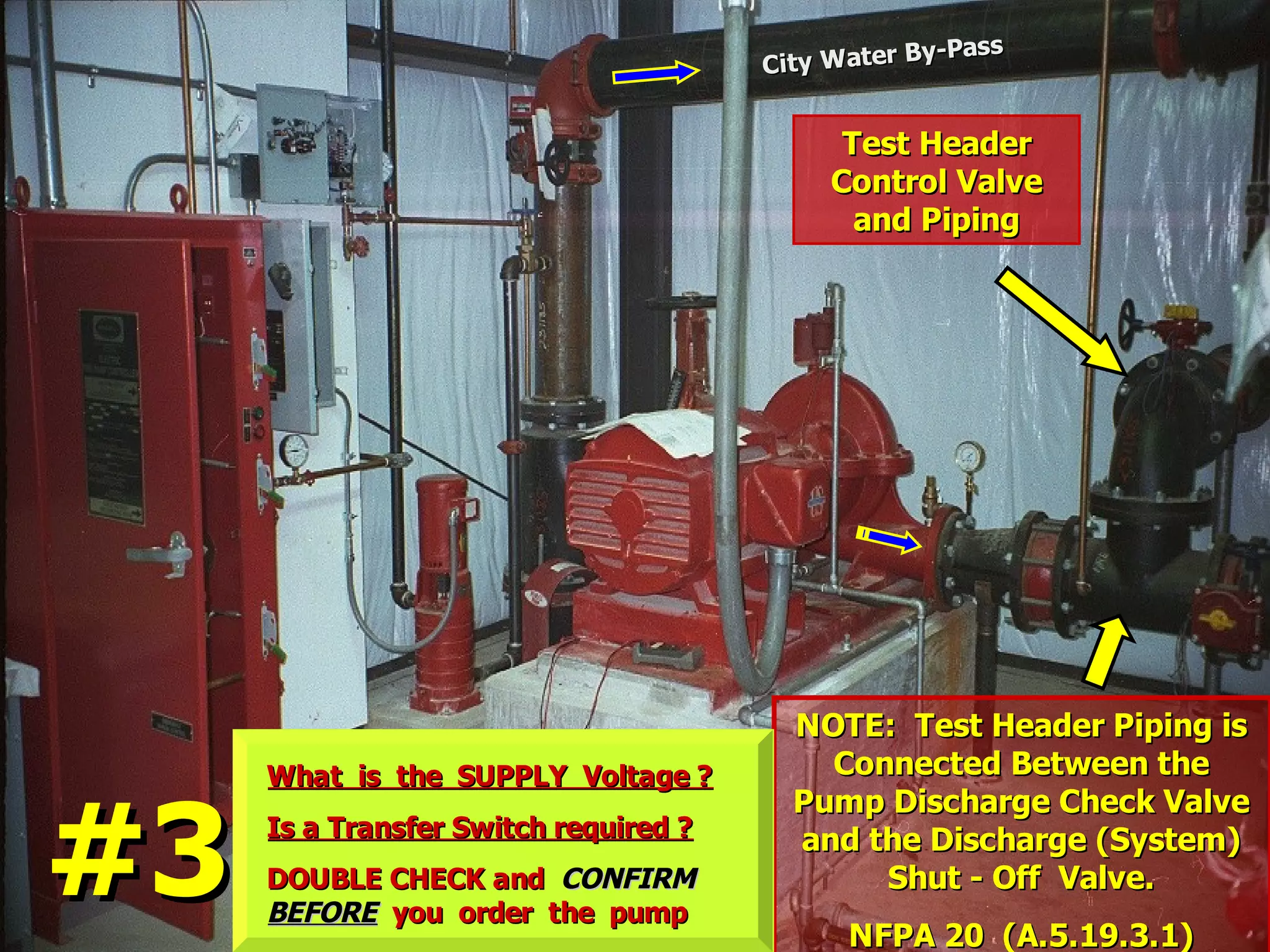NOTE: Test Header Piping isNOTE: Test Header Piping is
Connected Between theConnected Between the
Pump Discharge Check ValvePump Discharge Check Valve
and the Discharge (System)and the Discharge (System)
Shut - Off Valve.Shut - Off Valve.
NFPA 20 (A.5.19.3.1)NFPA 20 (A.5.19.3.1)
Test HeaderTest Header
Control ValveControl Valve
and Pipingand Piping
City Water By-Pass
City Water By-Pass
What is the SUPPLY Voltage ?What is the SUPPLY Voltage ?
Is a Transfer Switch required ?Is a Transfer Switch required ?
DOUBLE CHECK andDOUBLE CHECK and CONFIRMCONFIRM
BEFOREBEFORE you order the pumpyou order the pump
#3#3
 