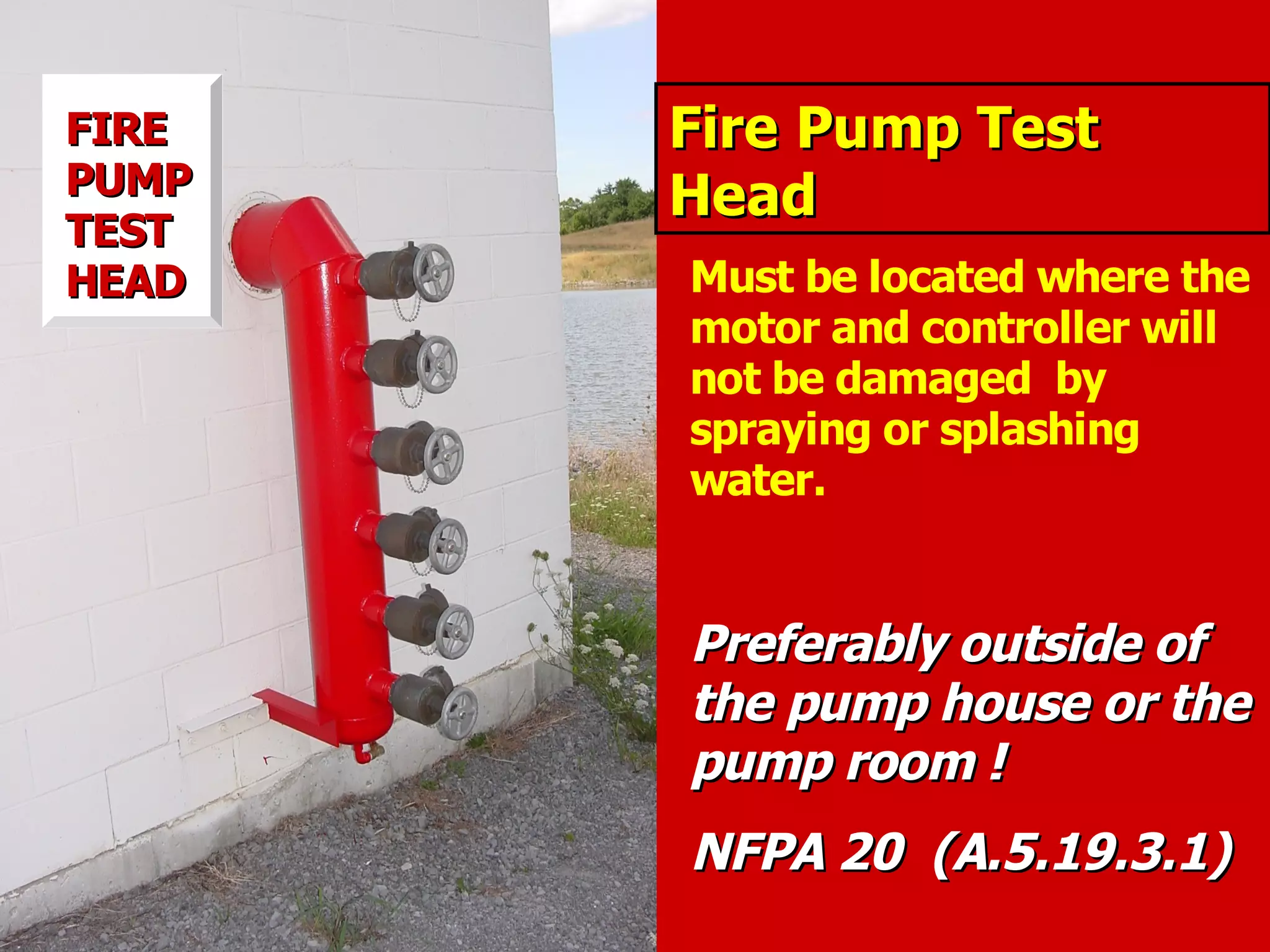 Fire Pump TestFire Pump Test
HeadHead
Must be located where the
motor and controller will
not be damaged by
spraying or splashing
water.
Preferably outside ofPreferably outside of
the pump house or thethe pump house or the
pump room !pump room !
NFPA 20 (A.5.19.3.1)NFPA 20 (A.5.19.3.1)
FIREFIRE
PUMPPUMP
TESTTEST
HEADHEAD
 