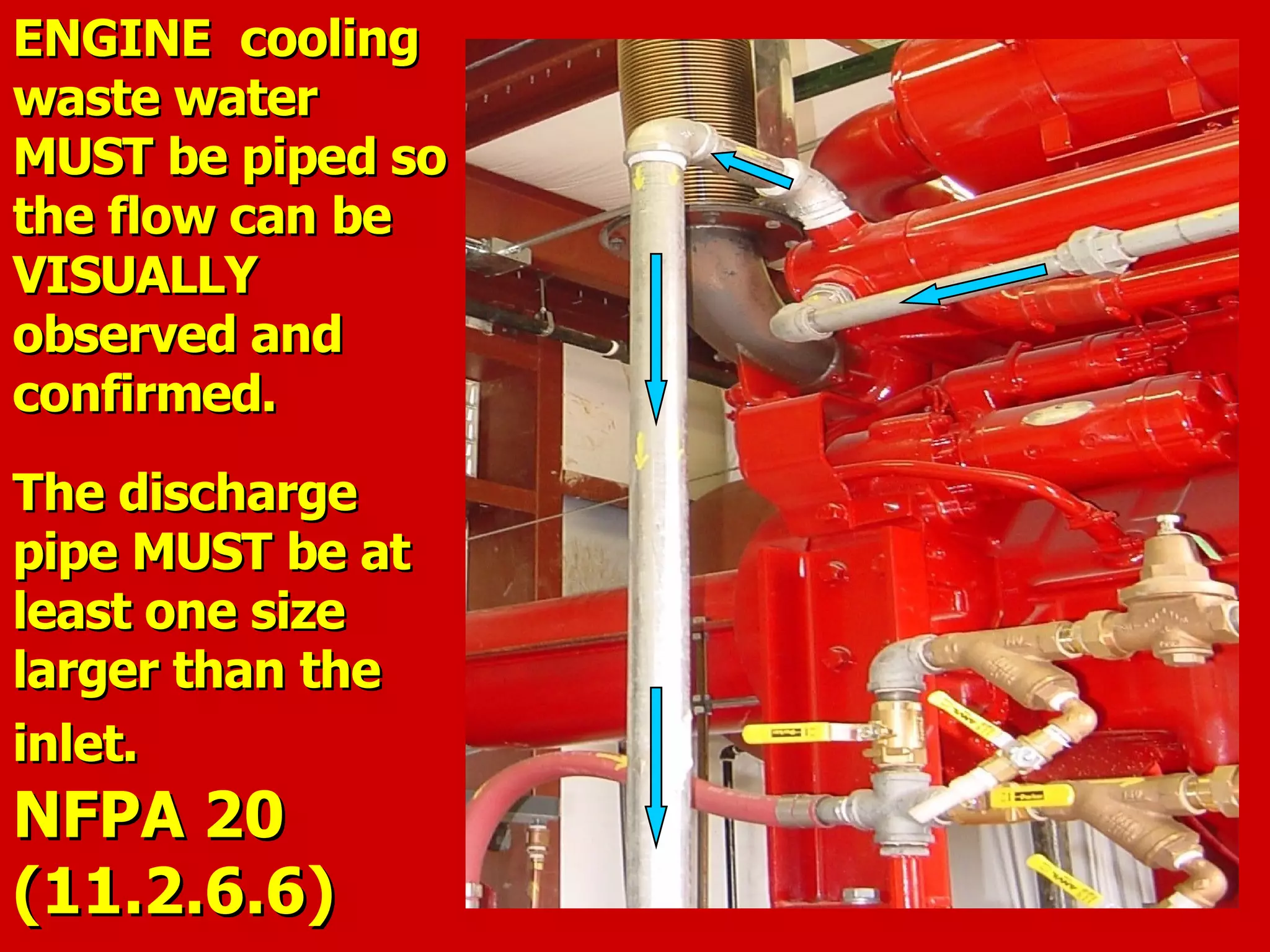 ENGINE coolingENGINE cooling
waste waterwaste water
MUST be piped soMUST be piped so
the flow can bethe flow can be
VISUALLYVISUALLY
observed andobserved and
confirmed.confirmed.
The dischargeThe discharge
pipe MUST be atpipe MUST be at
least one sizeleast one size
larger than thelarger than the
inlet.inlet.
NFPA 20NFPA 20
(11.2.6.6)(11.2.6.6)
 