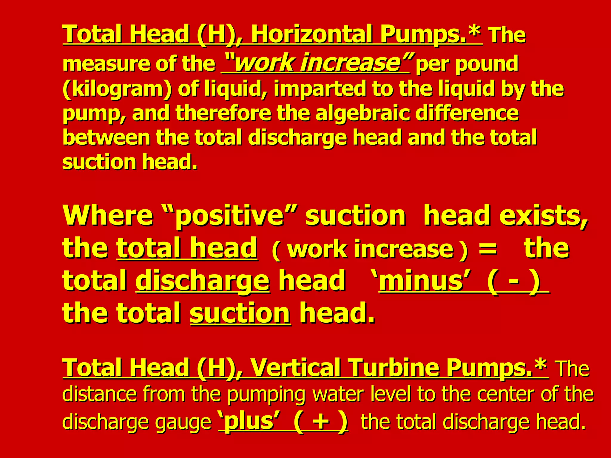 Total Head (H), Horizontal Pumps.*Total Head (H), Horizontal Pumps.* TheThe
measure of themeasure of the “work increase”“work increase” per poundper pound
(kilogram) of liquid, imparted to the liquid by the(kilogram) of liquid, imparted to the liquid by the
pump, and therefore the algebraic differencepump, and therefore the algebraic difference
between the total discharge head and the totalbetween the total discharge head and the total
suction head.suction head.
Where “positive” suction head exists,Where “positive” suction head exists,
thethe total headtotal head (( work increasework increase )) = the= the
totaltotal dischargedischarge head ‘head ‘minus’ ( - )minus’ ( - )
the totalthe total suctionsuction head.head.
Total Head (H), Vertical Turbine Pumps.*Total Head (H), Vertical Turbine Pumps.* TheThe
distance from the pumping water level to the center of thedistance from the pumping water level to the center of the
discharge gaugedischarge gauge ‘plus’ ( + )‘plus’ ( + ) the total discharge head.the total discharge head.
 