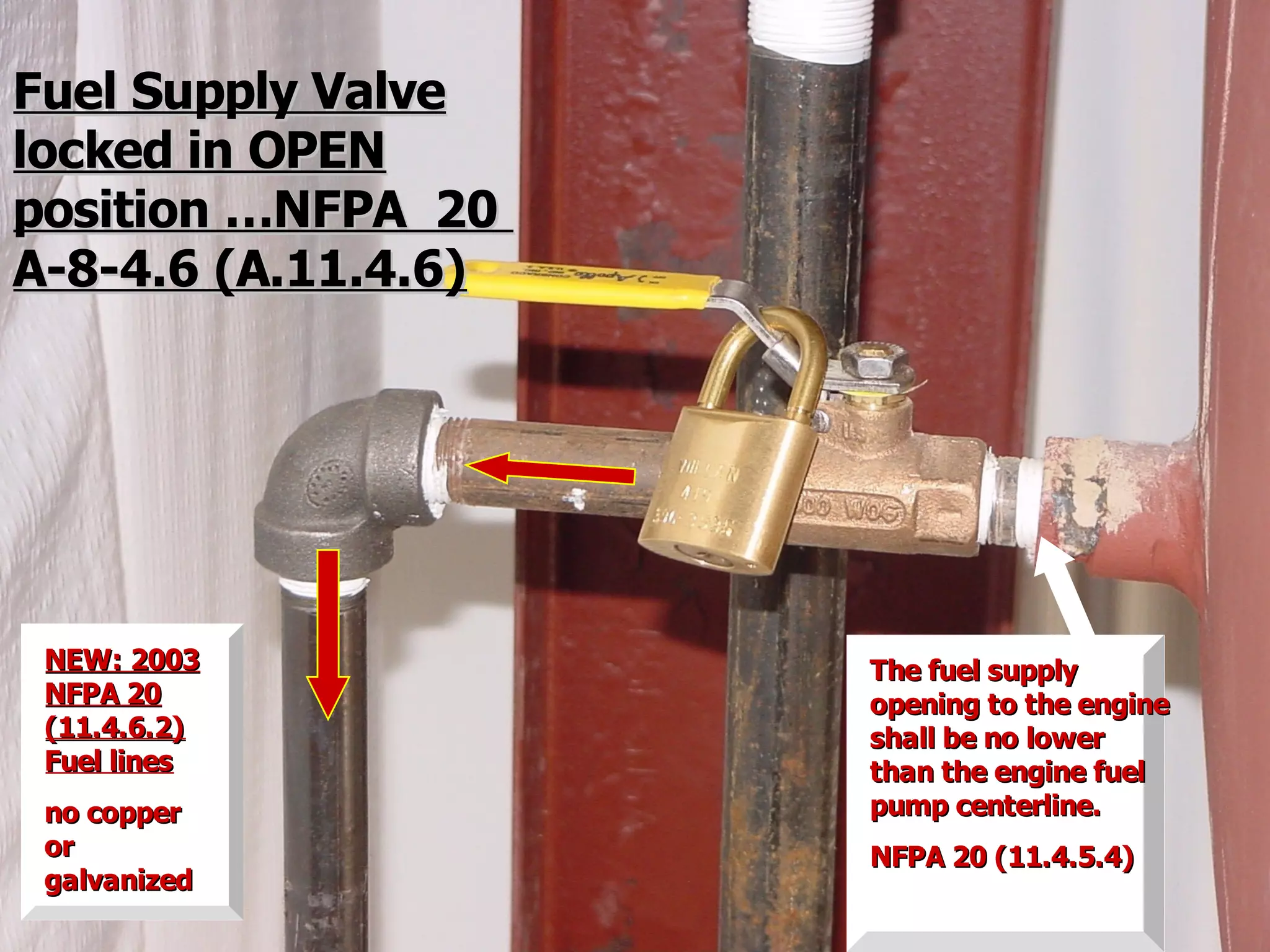 Fuel Supply ValveFuel Supply Valve
locked in OPENlocked in OPEN
position …NFPA 20position …NFPA 20
A-8-4.6 (A.11.4.6)A-8-4.6 (A.11.4.6)
NEW: 2003NEW: 2003
NFPA 20NFPA 20
(11.4.6.2)(11.4.6.2)
Fuel linesFuel lines
no copperno copper
oror
galvanizedgalvanized
The fuel supplyThe fuel supply
opening to the engineopening to the engine
shall be no lowershall be no lower
than the engine fuelthan the engine fuel
pump centerline.pump centerline.
NFPA 20 (11.4.5.4)NFPA 20 (11.4.5.4)
 
