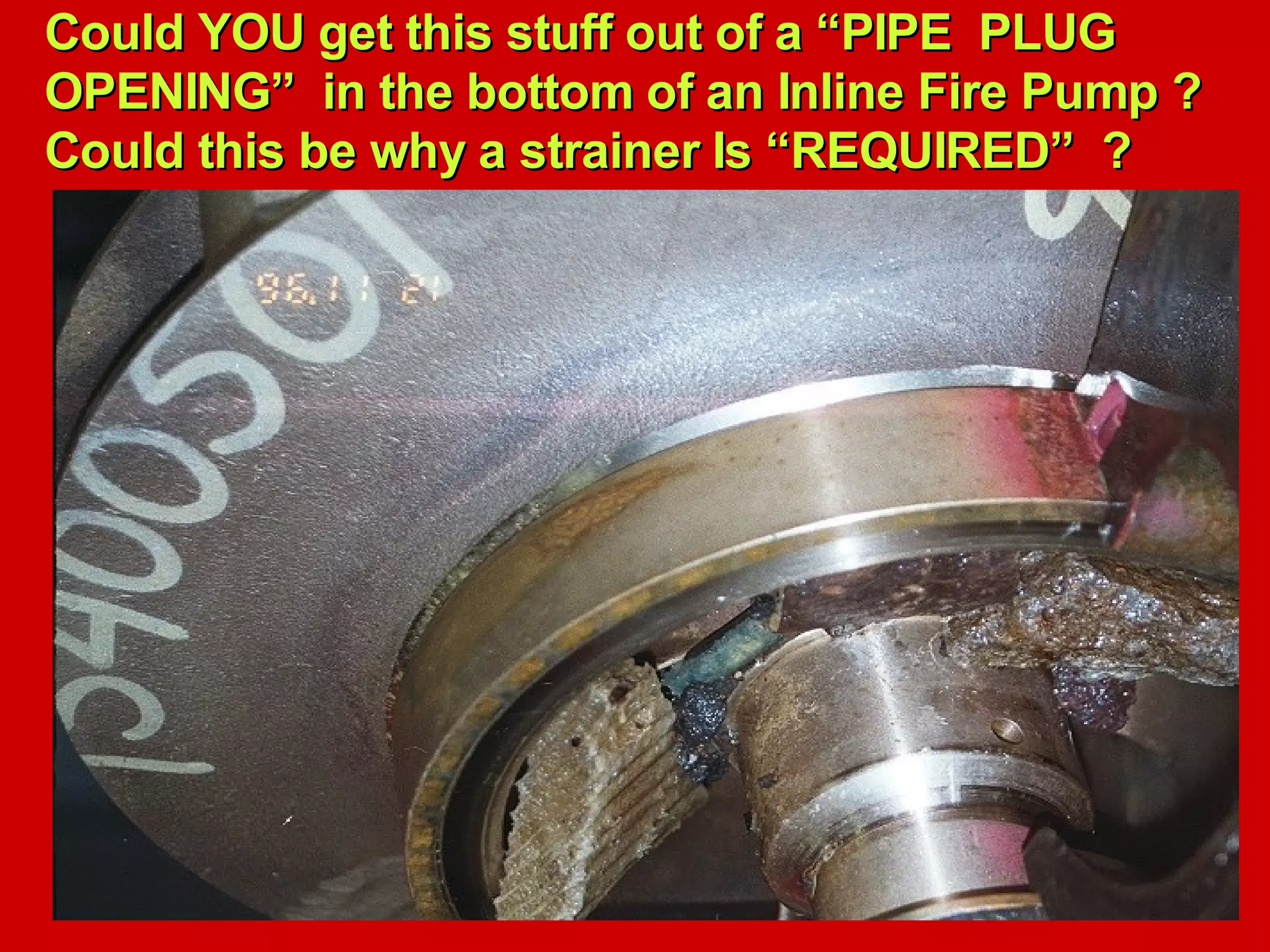 Could YOU get this stuff out of a “PIPE PLUGCould YOU get this stuff out of a “PIPE PLUG
OPENING” in the bottom of an Inline Fire Pump ?OPENING” in the bottom of an Inline Fire Pump ?
Could this be why a strainer Is “REQUIRED” ?Could this be why a strainer Is “REQUIRED” ?
 