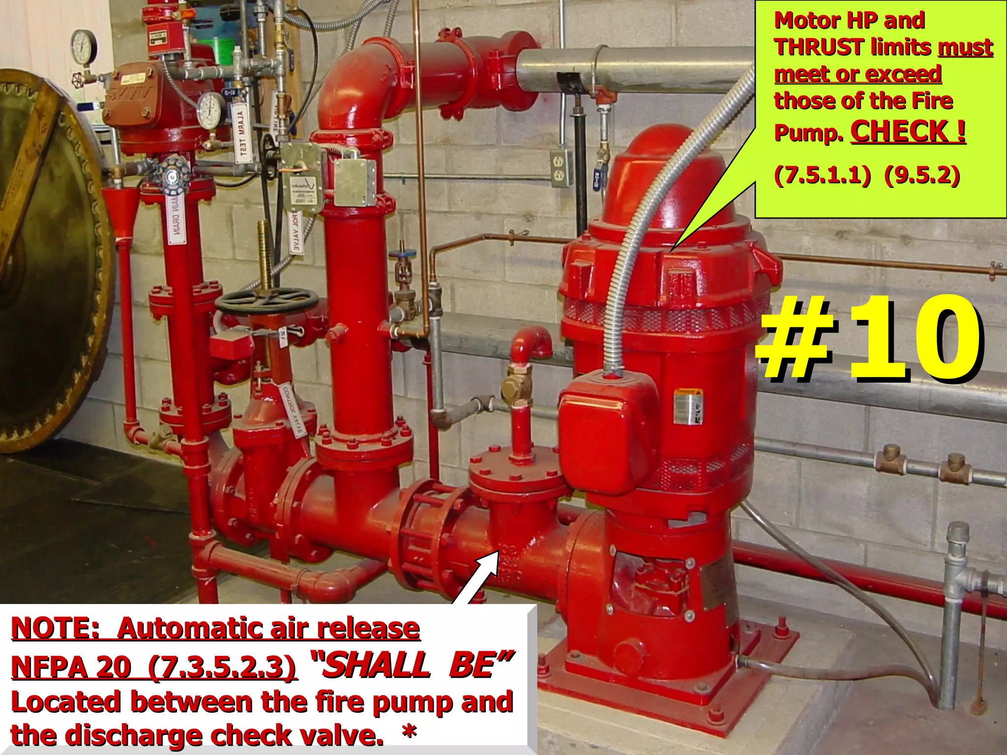 NOTE: Automatic air releaseNOTE: Automatic air release
NFPA 20 (7.3.5.2.3)NFPA 20 (7.3.5.2.3) “SHALL BE”“SHALL BE”
Located between the fire pump andLocated between the fire pump and
the discharge check valve. *the discharge check valve. *
Motor HP andMotor HP and
THRUST limitsTHRUST limits mustmust
meet or exceedmeet or exceed
those of the Firethose of the Fire
Pump.Pump. CHECK !CHECK !
(7.5.1.1) (9.5.2)(7.5.1.1) (9.5.2)
#10#10
 