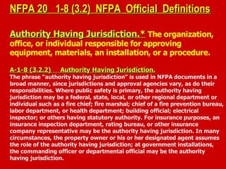 NFPA 20 1-8 (3.2) NFPA Official DefinitionsNFPA 20 1-8 (3.2) NFPA Official Definitions
Authority Having JurisdictionAuthority Having Jurisdiction.*.* The organization,
office, or individual responsible for approving
equipment, materials, an installation, or a procedure.
A-1-8 (3.2.2) Authority Having Jurisdiction.A-1-8 (3.2.2) Authority Having Jurisdiction.
The phrase “authority having jurisdiction” is used in NFPA documents in a
broad manner, since jurisdictions and approval agencies vary, as do their
responsibilities. Where public safety is primary, the authority having
jurisdiction may be a federal, state, local, or other regional department or
individual such as a fire chief; fire marshal; chief of a fire prevention bureau,
labor department, or health department; building official; electrical
inspector; or others having statutory authority. For insurance purposes, an
insurance inspection department, rating bureau, or other insurance
company representative may be the authority having jurisdiction. In many
circumstances, the property owner or his or her designated agent assumes
the role of the authority having jurisdiction; at government installations,
the commanding officer or departmental official may be the authority
having jurisdiction.
 