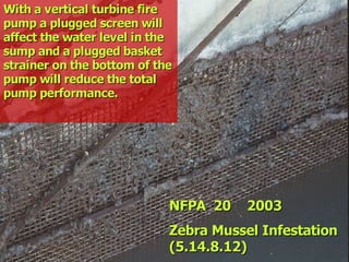 STATE of OHIO FIRE SCHOOL - BGSU 106
NFPA 20 2003
NFPA 20 2003
Zebra Mussel Infestation
Zebra Mussel Infestation
(5.14.8.12)
(5.14.8.12)
With a vertical turbine fire
With a vertical turbine fire
pump a plugged screen will
pump a plugged screen will
affect the water level in the
affect the water level in the
sump and a plugged basket
sump and a plugged basket
strainer on the bottom of the
strainer on the bottom of the
pump will reduce the total
pump will reduce the total
pump performance.
pump performance.
 