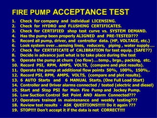 FIRE PUMP
FIRE PUMP ACCEPTANCE TEST
ACCEPTANCE TEST
1. Check for company and individual LICENSING.
1. Check for company and individual LICENSING.
2. Check for HYDRO and FLUSHING CERTIFICATES.
2. Check for HYDRO and FLUSHING CERTIFICATES.
3. Check for CERTIFIED shop test curve vs. SYSTEM DEMAND.
3. Check for CERTIFIED shop test curve vs. SYSTEM DEMAND.
4. Has the pump been properly ALIGNED and PRE-TESTED???
4. Has the pump been properly ALIGNED and PRE-TESTED???
5. Record all pump, driver, and controller data. (HP, VOLTAGE, etc.)
5. Record all pump, driver, and controller data. (HP, VOLTAGE, etc.)
6. Look system over…sensing lines, reducers, piping , water supply….
6. Look system over…sensing lines, reducers, piping , water supply….
7. Check for CERTIFICATE of CALIBRATION for test equip. (SAFE??)
7. Check for CERTIFICATE of CALIBRATION for test equip. (SAFE??)
8. Decide in advance just what is to take place during the test
8. Decide in advance just what is to take place during the test
9. Operate the pump at churn (no flow)….temp., brgs., packing, etc.
9. Operate the pump at churn (no flow)….temp., brgs., packing, etc.
10. Record PSI, RPM, AMPS, VOLTS, (compare and plot results).
10. Record PSI, RPM, AMPS, VOLTS, (compare and plot results).
11. Operate the pump at additional flow points 50%, 100%, 150%,.
11. Operate the pump at additional flow points 50%, 100%, 150%,.
12. Record PSI, RPM, AMPS, VOLTS, (compare and plot results).
12. Record PSI, RPM, AMPS, VOLTS, (compare and plot results).
13. 6 AUTO Starts and 6 MANUAL Starts. (One Full Load Start)
13. 6 AUTO Starts and 6 MANUAL Starts. (One Full Load Start)
14. Controller and Driver alarms connected / tested (electric and diesel)
14. Controller and Driver alarms connected / tested (electric and diesel)
15. Start and Stop PSI for Main Fire Pump and Jockey Pump.
15. Start and Stop PSI for Main Fire Pump and Jockey Pump.
16. Low Suction Control Set Point AND Alarm Connected???
16. Low Suction Control Set Point AND Alarm Connected???
17. Operators trained in maintenance and weekly testing???
17. Operators trained in maintenance and weekly testing???
18. Review test results - ASK QUESTIONS!!!!!! Do it again ???
18. Review test results - ASK QUESTIONS!!!!!! Do it again ???
19. STOP!!!! Don’t accept it if the data is not CORRECT!!!!
19. STOP!!!! Don’t accept it if the data is not CORRECT!!!!
 