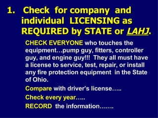 1. Check for company and
1. Check for company and
individual LICENSING as
individual LICENSING as
REQUIRED by STATE or
REQUIRED by STATE or LAHJ
LAHJ.
.
CHECK EVERYONE who touches the
equipment…pump guy, fitters, controller
guy, and engine guy!!! They all must have
a license to service, test, repair, or install
any fire protection equipment in the State
of Ohio.
Compare with driver’s license…..
Check every year…..
RECORD the information…….
 