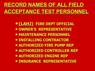 RECORD NAMES OF ALL FIELD
RECORD NAMES OF ALL FIELD
ACCEPTANCE TEST PERSONNEL
ACCEPTANCE TEST PERSONNEL
 (LAHJ)
(LAHJ) FIRE DEPT OFFICIAL
FIRE DEPT OFFICIAL
 OWNER’S REPRESENTATIVE
OWNER’S REPRESENTATIVE
 MAINTENANCE PERSONNEL
MAINTENANCE PERSONNEL
 INSTALLING CONTRACTOR
INSTALLING CONTRACTOR
 AUTHORIZED FIRE PUMP REP
AUTHORIZED FIRE PUMP REP
 AUTHORIZED CONTROLLER REP
AUTHORIZED CONTROLLER REP
 AUTHORIZED ENGINE REP
AUTHORIZED ENGINE REP
 INSURANCE REPRESENTATIVE
INSURANCE REPRESENTATIVE
 