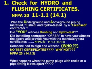 1.
1. Check for HYDRO and
Check for HYDRO and
FLUSHING CERTIFICATES.
FLUSHING CERTIFICATES.
NFPA 20 11-1.1 (14.1)
Was the U
Underground and A
Aboveground piping
installed, flushed, and hydro-tested by a “Licensed”
contractor ?
Did “YOU”
“YOU” witness flushing and hydro-test??
Did installing contractor “OFFER” to have you witness
the above and provide you with the mandatory test
certificates …… NFPA 20 11-1.3 (14.1.3)
Someone had to sign and witness (WHO ??)
(WHO ??)
NO TEST CERTIFICATES???? WHY NOT???
NFPA 20 (14.1.3)
What happens when the pump plugs with rocks or a
pipe fitting blows apart?????
 