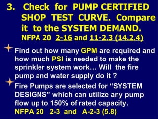 3. Check for PUMP CERTIFIED
SHOP TEST CURVE. Compare
it to the SYSTEM DEMAND.
NFPA 20 2-16
2-16 and 11-2.3 (14.2.4)
Find out how many GPM are required and
how much PSI is needed to make the
sprinkler system work… Will the fire
pump and water supply do it ?
Fire Pumps are selected for “SYSTEM
DESIGNS” which can utilize any pump
flow up to 150% of rated capacity.
NFPA 20 2-3 and A-2-3 (5.8)
 