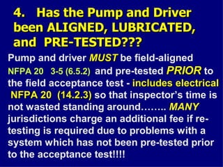 4. Has the Pump and Driver
4. Has the Pump and Driver
been ALIGNED, LUBRICATED,
been ALIGNED, LUBRICATED,
and PRE-TESTED???
and PRE-TESTED???
Pump and driver MUST
MUST be field-aligned
NFPA 20 3-5 (6.5.2) and pre-tested PRIOR
PRIOR to
the field acceptance test - includes electrical
includes electrical
NFPA 20 (14.2.3)
NFPA 20 (14.2.3) so that inspector’s time is
not wasted standing around…….. MANY
jurisdictions charge an additional fee if re-
testing is required due to problems with a
system which has not been pre-tested prior
to the acceptance test!!!!
 