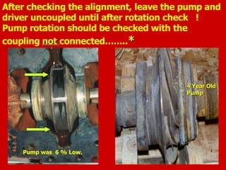 After checking the alignment, leave the pump and
driver uncoupled until after rotation check !
Pump rotation should be checked with the
coupling not
not connected……..*
*
Pump was 6 % Low.
4 Year Old
4 Year Old
Pump
Pump
 