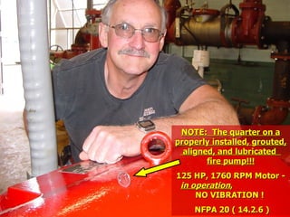 STATE of OHIO FIRE SCHOOL - BGSU 131
NOTE: The quarter on a
NOTE: The quarter on a
properly installed, grouted,
properly installed, grouted,
aligned, and lubricated
aligned, and lubricated
fire pump!!!
fire pump!!!
125 HP, 1760 RPM Motor -
125 HP, 1760 RPM Motor -
in operation
in operation,
,
NO VIBRATION !
NO VIBRATION !
NFPA 20 ( 14.2.6 )
NFPA 20 ( 14.2.6 )
 