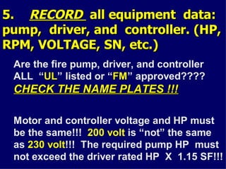 5.
5. RECORD
RECORD all equipment data:
all equipment data:
pump, driver, and controller. (HP,
pump, driver, and controller. (HP,
RPM, VOLTAGE, SN, etc.)
RPM, VOLTAGE, SN, etc.)
Are the fire pump, driver, and controller
ALL “UL
UL” listed or “FM
FM” approved????
CHECK THE NAME PLATES !!!
CHECK THE NAME PLATES !!!
Motor and controller voltage and HP must
be the same!!! 200 volt is “not” the same
as 230 volt!!! The required pump HP must
not exceed the driver rated HP X 1.15 SF!!!
 