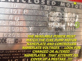 THE AVAILABLE POWER MUST
THE AVAILABLE POWER MUST
MATCH THE FIRE PUMP MOTOR
MATCH THE FIRE PUMP MOTOR
NAMEPLATE AND CONTROLLER
NAMEPLATE AND CONTROLLER
NAMEPLATE VOLTAGES - LOOK FOR
NAMEPLATE VOLTAGES - LOOK FOR
CHANGED OR ALTERED
CHANGED OR ALTERED
NAMEPLATES THAT ATTEMPT TO
NAMEPLATES THAT ATTEMPT TO
COVER UP A MISTAKE !!!!
COVER UP A MISTAKE !!!!
*
*
 