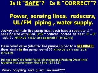 Is it “
Is it “SAFE
SAFE”? Is it “CORRECT”?
”? Is it “CORRECT”?
Power, sensing lines, reducers,
Power, sensing lines, reducers,
UL/FM piping , water supply
UL/FM piping , water supply.
Jockey and main fire pump must each have a separate ½ “
sensing line with 2 ea. 3/32 “ orifices located at least 5’ – 0”
apart . `NFPA 20 7-5.2.1 and appendix!! (10.5.2.1.6)
NFPA 20 7-5.2.1 and appendix!! (10.5.2.1.6)
Case relief valve (electric fire pumps) piped to a REQUIRED
REQUIRED
floor drain in
in the pump room??? NFPA 20 2-6.1 and 2-7.6
(5.12.6.2)
Do not pipe Case Relief Valve discharge and Packing Drain lines
together into a common drain line (5.11.1.5)
Pump coupling and guard secured???
 