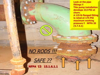 STATE of OHIO FIRE SCHOOL - BGSU 147
NO RODS !!!
SAFE ??
Look at the pipe
fittings !!
This pump installation
develops 213 PSI at
churn.
A 125 lb flanged fitting
is rated at 175 PSI
maximum working
pressure !! NFPA 20
(5.7.4.1)
NFPA 13 15.1.6.1.1
NFPA 13 15.1.6.1.1
 