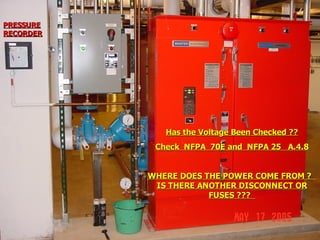 STATE of OHIO FIRE SCHOOL - BGSU 149
Has the Voltage Been Checked ??
Has the Voltage Been Checked ??
Check NFPA 70E and NFPA 25 A.4.8
Check NFPA 70E and NFPA 25 A.4.8
WHERE DOES THE POWER COME FROM ?
WHERE DOES THE POWER COME FROM ?
IS THERE ANOTHER DISCONNECT OR
IS THERE ANOTHER DISCONNECT OR
FUSES ???
FUSES ???
PRESSURE
PRESSURE
RECORDER
RECORDER
 