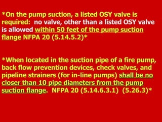 *On the pump suction, a listed OSY valve is
required: no valve, other than a listed OSY valve
is allowed within 50 feet of the pump suction
flange NFPA 20 (5.14.5.2)*
*When located in the suction pipe of a fire pump,
back flow prevention devices, check valves, and
pipeline strainers (for in-line pumps) shall be no
shall be no
closer than 10 pipe diameters from the pump
closer than 10 pipe diameters from the pump
suction flange
suction flange. NFPA 20 (5.14.6.3.1) (5.26.3)*
 