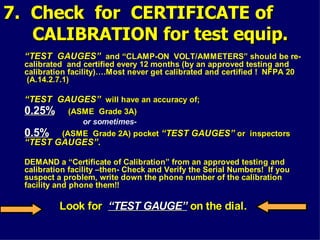 7. Check for CERTIFICATE of
7. Check for CERTIFICATE of
CALIBRATION for test equip.
CALIBRATION for test equip.
“
“TEST GAUGES”
TEST GAUGES” and “CLAMP-ON VOLT/AMMETERS” should be re-
calibrated and certified every 12 months (by an approved testing and
calibration facility)….Most never get calibrated and certified ! NFPA 20
NFPA 20
(A.14.2.7.1)
(A.14.2.7.1)
“
“TEST GAUGES”
TEST GAUGES” will have an accuracy of;
will have an accuracy of;
0.25%
0.25% (ASME Grade 3A)
(ASME Grade 3A)
or sometimes-
0.5%
0.5% (ASME Grade 2A) pocket
(ASME Grade 2A) pocket “TEST GAUGES”
“TEST GAUGES” or inspectors
or inspectors
“TEST GAUGES”.
“TEST GAUGES”.
DEMAND a “Certificate of Calibration” from an approved testing and
calibration facility –then- Check and Verify the Serial Numbers! If you
suspect a problem, write down the phone number of the calibration
facility and phone them!!
Look for
Look for “TEST GAUGE”
“TEST GAUGE” on the dial.
on the dial.
 