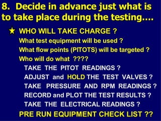 8. Decide in advance just what is
8. Decide in advance just what is
to take place during the testing….
to take place during the testing….
WHO WILL TAKE CHARGE ?
WHO WILL TAKE CHARGE ?
What test equipment will be used ?
What flow points (PITOTS) will be targeted ?
Who will do what ????
TAKE THE PITOT READINGS ?
ADJUST and HOLD THE TEST VALVES ?
TAKE PRESSURE AND RPM READINGS ?
RECORD and PLOT THE TEST RESULTS ?
TAKE THE ELECTRICAL READINGS ?
PRE RUN EQUIPMENT CHECK LIST ??
PRE RUN EQUIPMENT CHECK LIST ??
 