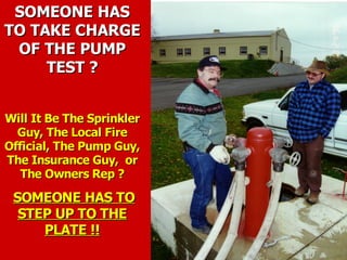 SOMEONE HAS
SOMEONE HAS
TO TAKE CHARGE
TO TAKE CHARGE
OF THE PUMP
OF THE PUMP
TEST ?
TEST ?
Will It Be The Sprinkler
Will It Be The Sprinkler
Guy, The Local Fire
Guy, The Local Fire
Official, The Pump Guy,
Official, The Pump Guy,
The Insurance Guy, or
The Insurance Guy, or
The Owners Rep ?
The Owners Rep ?
SOMEONE HAS TO
SOMEONE HAS TO
STEP UP TO THE
STEP UP TO THE
PLATE !!
PLATE !!
 