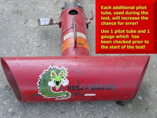 STATE of OHIO FIRE SCHOOL - BGSU 173
Each additional pitot
Each additional pitot
tube, used during the
tube, used during the
test, will increase the
test, will increase the
chance for error!
chance for error!
Use 1 pitot tube and 1
Use 1 pitot tube and 1
gauge which has
gauge which has
been checked prior to
been checked prior to
the start of the test!
the start of the test!
 