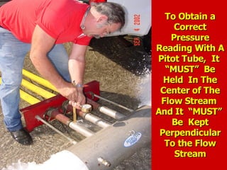 To Obtain a
To Obtain a
Correct
Correct
Pressure
Pressure
Reading With A
Reading With A
Pitot Tube, It
Pitot Tube, It
“MUST” Be
“MUST” Be
Held In The
Held In The
Center of The
Center of The
Flow Stream
Flow Stream
And It “MUST”
And It “MUST”
Be Kept
Be Kept
Perpendicular
Perpendicular
To the Flow
To the Flow
Stream
Stream
 
