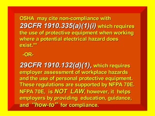 OSHA may cite non-compliance with
OSHA may cite non-compliance with
29CFR 1910.335(a)(1)(i)
29CFR 1910.335(a)(1)(i) which requires
which requires
the use of protective equipment when working
the use of protective equipment when working
where a potential electrical hazard does
where a potential electrical hazard does
exist.**
exist.**
-OR-
-OR-
29CFR 1910.132(d)(1),
29CFR 1910.132(d)(1), which requires
which requires
employer assessment of workplace hazards
employer assessment of workplace hazards
and the use of personal protective equipment.
and the use of personal protective equipment.
These regulations are supported by NFPA 70E.
These regulations are supported by NFPA 70E.
NFPA 70E, is
NFPA 70E, is NOT LAW
NOT LAW, however, it helps
, however, it helps
employers by providing education, guidance,
employers by providing education, guidance,
and
and “how-to”
“how-to” for compliance.
for compliance.
 