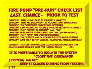 CONFIRM THAT PUMP BASE IS PROPERLY GROUTED
CONFIRM THAT PUMP BASE IS PROPERLY GROUTED
CONFIRM THAT ALL EQUIPMENT IS ALIGNED AND LUBRICATED
CONFIRM THAT ALL EQUIPMENT IS ALIGNED AND LUBRICATED
CONFIRM THAT COUPLING GUARDS ARE INSTALLED
CONFIRM THAT COUPLING GUARDS ARE INSTALLED
CONFIRM CASE RELIEF, AIR RELEASE, COOLING WATER ALL CORRECT
CONFIRM CASE RELIEF, AIR RELEASE, COOLING WATER ALL CORRECT
CONFIRM THAT POWER IS CORRECT and “ON”
CONFIRM THAT POWER IS CORRECT and “ON”
CONFIRM THAT WATER IS AVAILABLE and “ON” (PUMP PRIMED)
CONFIRM THAT WATER IS AVAILABLE and “ON” (PUMP PRIMED)
CONFIRM THAT PUMP HAS PROPER ROTATION
CONFIRM THAT PUMP HAS PROPER ROTATION
CONFIRM THAT VALVES ARE IN CORRECT POSITION FOR TESTING
CONFIRM THAT VALVES ARE IN CORRECT POSITION FOR TESTING
CONFIRM SAFE TEST SET UP (HOSES, PLAYPIPES, WATER DISPOSAL)
CONFIRM SAFE TEST SET UP (HOSES, PLAYPIPES, WATER DISPOSAL)
CONFIRM THAT SYSTEM PRESSURE IS AT OR ABOVE EXPECTED FIRE
CONFIRM THAT SYSTEM PRESSURE IS AT OR ABOVE EXPECTED FIRE
PUMP CHURN PRESSURE (USE THE JOCKEY PUMP) -OR-
PUMP CHURN PRESSURE (USE THE JOCKEY PUMP) -OR-
IT IS PREFERABLE TO ISOLATE THE SYSTEM
IT IS PREFERABLE TO ISOLATE THE SYSTEM
“
“CLOSE THE DISCHARGE
CLOSE THE DISCHARGE
(SYSTEM) VALVE”
(SYSTEM) VALVE”
KEEP IT CLOSED DURING FLOW TESTING
KEEP IT CLOSED DURING FLOW TESTING
! **
! **
FIRE PUMP “PRE-RUN” CHECK LIST
FIRE PUMP “PRE-RUN” CHECK LIST
LAST CHANCE
LAST CHANCE - PRIOR TO TEST
- PRIOR TO TEST
 