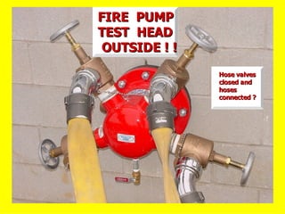 FIRE PUMP
FIRE PUMP
TEST HEAD
TEST HEAD
OUTSIDE ! !
OUTSIDE ! !
Hose valves
Hose valves
closed and
closed and
hoses
hoses
connected ?
connected ?
 