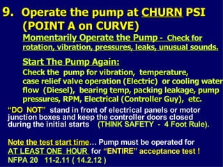 9.
9. Operate the pump at
Operate the pump at CHURN
CHURN PSI
PSI
(POINT A on CURVE)
(POINT A on CURVE)
Momentarily Operate the Pump
Momentarily Operate the Pump - Check for
- Check for
rotation, vibration, pressures, leaks, unusual sounds.
rotation, vibration, pressures, leaks, unusual sounds.
Start The Pump Again:
Start The Pump Again:
Check the pump for vibration, temperature,
Check the pump for vibration, temperature,
case relief valve operation (Electric) or cooling water
case relief valve operation (Electric) or cooling water
flow (Diesel), bearing temp, packing leakage, pump
flow (Diesel), bearing temp, packing leakage, pump
pressures, RPM, Electrical (Controller Guy), etc.
pressures, RPM, Electrical (Controller Guy), etc.
“
“DO NOT”
DO NOT” stand in front of electrical panels or motor
junction boxes and keep the controller doors closed
during the initial starts (THINK SAFETY - 4 Foot Rule).
Note the
Note the test start time
test start time… Pump must be operated for
AT LEAST ONE HOUR
AT LEAST ONE HOUR for “ENTIRE” acceptance test !
NFPA 20 11-2.11 ( 14.2.12 )
 