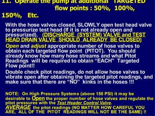 11. Operate the pump at additional “TARGETED”
11. Operate the pump at additional “TARGETED”
flow points : 50%, 100%,
flow points : 50%, 100%,
150%, Etc.
150%, Etc.
With the hose valves closed, SLOWLY open test head valve
to pressurize test head (If it is not already open and
pressurized). (DISCHARGE (SYSTEM) VALVE and TEST
(DISCHARGE (SYSTEM) VALVE and TEST
HEAD DRAIN VALVE SHOULD ALREADY BE CLOSED)
HEAD DRAIN VALVE SHOULD ALREADY BE CLOSED)
Open
Open and adjust
adjust appropriate number of hose valves to
obtain each targeted flow point (PITOT). You should
already know how many hose streams and what Pitot
Readings will be required to obtain “EACH” Targeted
Flow point!!
Double check pitot readings, do not allow hose valves to
vibrate open after obtaining the targeted pitot readings, and
make sure that there are “NO” kinks in the hoses !!!
NOTE: On High Pressure Systems (above 150 PSI) it may be
NOTE: On High Pressure Systems (above 150 PSI) it may be
desirable to
desirable to Open
Open the proper number of hose valves and regulate the
the proper number of hose valves and regulate the
pitot pressures with the
pitot pressures with the Test Header Control Valve
Test Header Control Valve.
.
AVERAGE
AVERAGE the pitot readings (NO MATTER HOW CAREFUL YOU
the pitot readings (NO MATTER HOW CAREFUL YOU
ARE, ALL OF THE PITOT READINGS WILL NOT BE THE SAME) !!
ARE, ALL OF THE PITOT READINGS WILL NOT BE THE SAME) !!
 