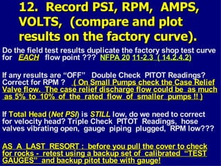 12. Record PSI, RPM, AMPS,
12. Record PSI, RPM, AMPS,
VOLTS, (compare and plot
VOLTS, (compare and plot
results on the factory curve).
results on the factory curve).
Do the field test results duplicate the factory shop test curve
for EACH
EACH flow point ??? NFPA 20
NFPA 20 11-2.3 ( 14.2.4.2)
11-2.3 ( 14.2.4.2)
If any results are “OFF” Double Check PITOT Readings?
Correct for RPM ? ( On Small Pumps check the Case Relief
( On Small Pumps check the Case Relief
Valve flow. The case relief discharge flow could be as much
Valve flow. The case relief discharge flow could be as much
as 5% to 10% of the rated flow of smaller pumps !! )
as 5% to 10% of the rated flow of smaller pumps !! )
If Total Head (
Total Head (Net PSI
Net PSI) is STILL
STILL low, do we need to correct
for velocity head? Triple Check PITOT Readings, hose
valves vibrating open, gauge piping plugged, RPM low???
AS A LAST RESORT : before you pull the cover to check
AS A LAST RESORT : before you pull the cover to check
for rocks - retest using a backup set of calibrated “TEST
for rocks - retest using a backup set of calibrated “TEST
GAUGES” and backup pitot tube with gauge!
GAUGES” and backup pitot tube with gauge!
 