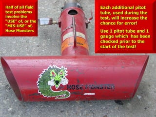 Each additional pitot
Each additional pitot
tube, used during the
tube, used during the
test, will increase the
test, will increase the
chance for error!
chance for error!
Use 1 pitot tube and 1
Use 1 pitot tube and 1
gauge which has been
gauge which has been
checked prior to the
checked prior to the
start of the test!
start of the test!
Half of all field
Half of all field
test problems
test problems
involve the
involve the
“USE” of, or the
“USE” of, or the
“MIS-USE” of,
“MIS-USE” of,
Hose Monsters
Hose Monsters
 