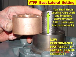 STATE of OHIO FIRE SCHOOL - BGSU 225
Top Shaft Nut is
Top Shaft Nut is
used to raise shaft
used to raise shaft
and impellers
and impellers
approximately
approximately
1/8
1/8 “ inch. (see
“ inch. (see
instruction book)
instruction book)
VTFP Best Lateral Setting
LOW
LOW
PERFORMANCE
PERFORMANCE
MAY RESULT IF
MAY RESULT IF
LATERAL IS NOT
LATERAL IS NOT
CORRECT !
CORRECT !
 