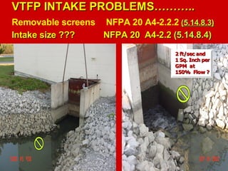 VTFP INTAKE PROBLEMS………..
VTFP INTAKE PROBLEMS………..
Removable screens NFPA 20 A4-2.2.2 (5.14.8.3)
(5.14.8.3)
Intake size ???
Intake size ??? NFPA 20 A4-2.2
NFPA 20 A4-2.2 (5.14.8.4)
(5.14.8.4)
2 ft/sec and
2 ft/sec and
1 Sq. Inch per
1 Sq. Inch per
GPM at
GPM at
150% Flow ?
150% Flow ?
 