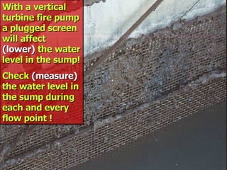 STATE of OHIO FIRE SCHOOL - BGSU 230
With a vertical
With a vertical
turbine fire pump
turbine fire pump
a plugged screen
a plugged screen
will affect
will affect
(lower)
(lower) the water
the water
level in the sump!
level in the sump!
Check
Check (measure)
(measure)
the water level in
the water level in
the sump during
the sump during
each and every
each and every
flow point !
flow point !
 