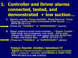 1.
1. Controller and Driver alarms
Controller and Driver alarms
connected, tested, and
connected, tested, and
demonstrated + low suction…
demonstrated + low suction…
A. Electric requires Power Available, Phase Reversal, Pump
Running, and Controller Connected to Alt. Source …..…
NFPA 20 (10.4.7.2)
(These are “TROUBLE
TROUBLE” or “SUPERVISORY
SUPERVISORY”
” alarms
alarms)
B. Diesel engine is much more involved…..* Engine Trouble -
High temp, low oil pressure, over crank - fail to start,
charger fail, battery fail, over speed, low fuel, Switch Not
in Auto, and Engine Run…….NFPA 20 (12.6.7.3)
…….NFPA 20 (12.6.7.3)
(These are “TROUBLE
TROUBLE” or “SUPERVISORY
SUPERVISORY”
” alarms
alarms)
Pressure Recorder Installed / Operational ???
Pressure Recorder Installed / Operational ???
EACH
EACH Fire Pump Controller is required to be furnished
with a pressure recorder. (ELECTRONIC or CHART TYPE)
(ELECTRONIC or CHART TYPE)
NFPA 20
NFPA 20 (10.5.2.1.6 and 12.6.9.1)
(10.5.2.1.6 and 12.6.9.1)
 